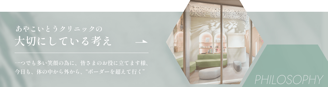 あやこいとうクリニックの大切にしている考えはこちら。 一つでも多い笑顔の為に、皆さまのお役に立てます様、 今日も、体の中から外から、“ボーダーを超えて行く”